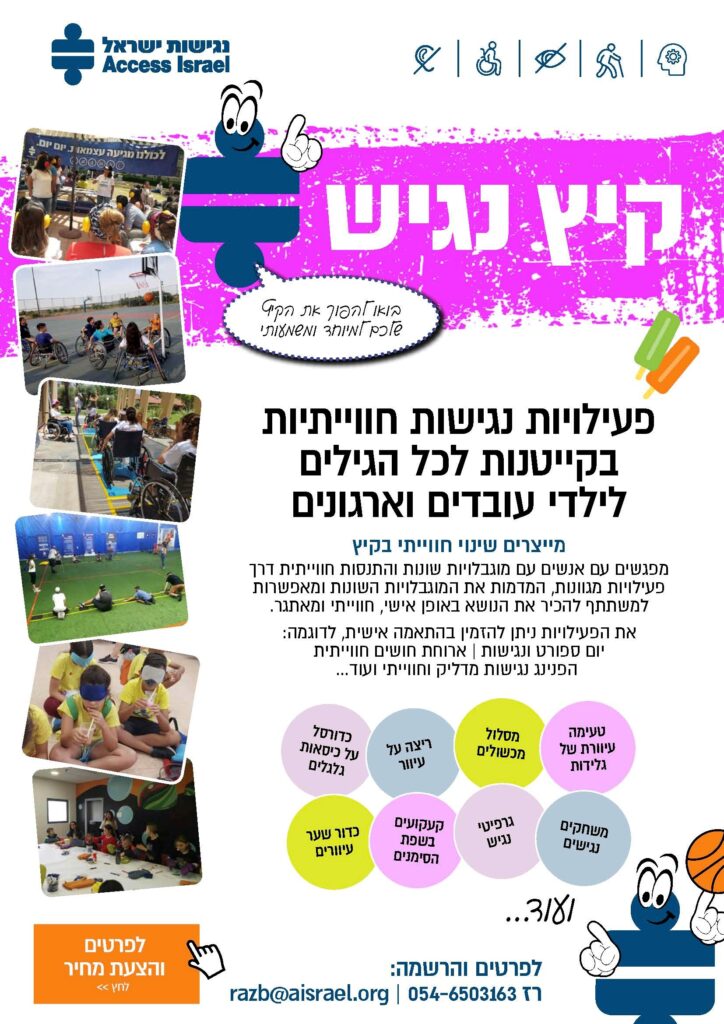 פעילויות נגישות חווייתיות בקייטנות לכל הגילים לילדי עובדים וארגונים
מייצרים שינוי חווייתי בקיץ
מפגשים עם אנשים עם מוגבלויות שונות והתנסות חווייתית דרך פעילויות מגוונות, המדמות את המוגבלויות השונות ומאפשרות למשתתף להכיר את הנושא באופן אישי, חווייתי ומאתגר.
את הפעילויות ניתן להזמין בהתאמה אישית, לדוגמה: יום ספורט ונגישות | ארוחת חושים חווייתית הפנינג נגישות מדליק וחווייתי ועוד...
טעימה עיוורת של גלידות
מסלול
מכשולים
ריצה על עיוור
כדורסל
על כיסאות
גלגלים
משחקים נגישים
גרפיטי נגיש
קעקועים בשפת הסימנים
כדור שער עיוורים
לפרטים והרשמה:
רז 054-6503163 | razb@aisrael.org