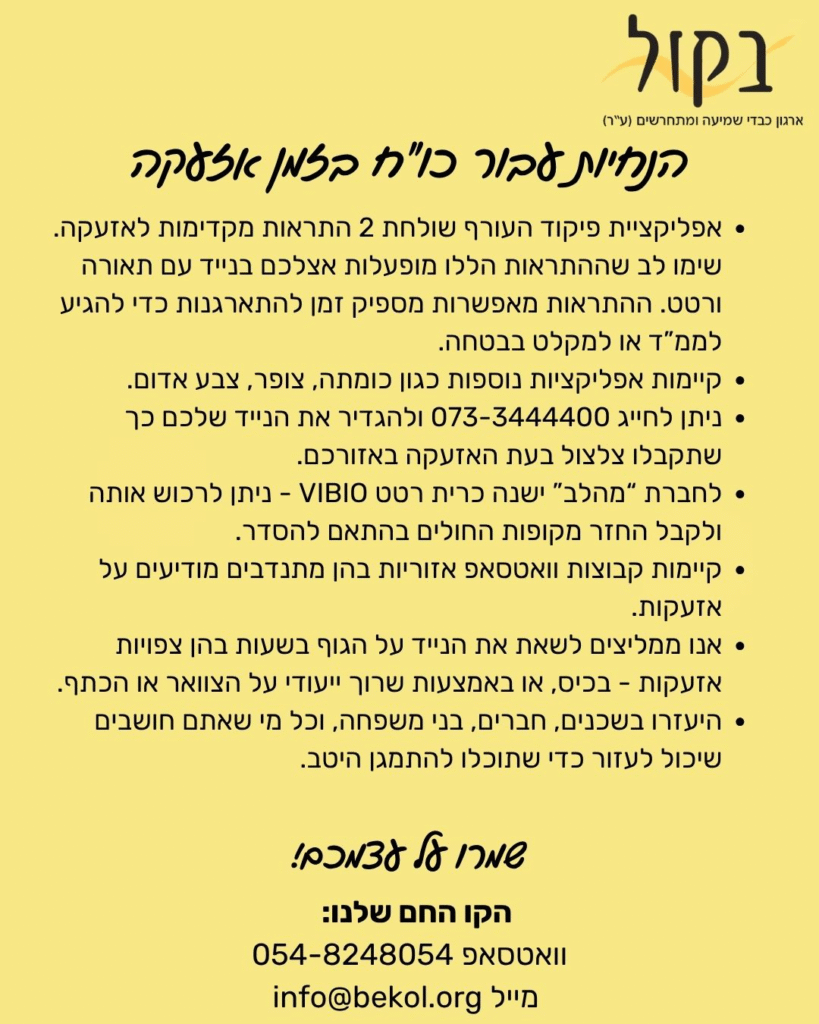 בקול ארגון כבדי שמיעה ומתחרשים (ע"ר)
אפליקציית פיקוד העורף שולחת 2 התראות מקדימות לאזעקה. שימו לב שההתראות הללו מופעלות אצלכם בנייד עם תאורה ורטט. ההתראות מאפשרות מספיק זמן להתארגנות כדי להגיע לממ"ד או למקלט בבטחה.
קיימות אפליקציות נוספות כגון כומתה, צופר, צבע אדום.
ניתן לחייג 073-3444400 ולהגדיר את הנייד שלכם כך שתקבלו צלצול בעת האזעקה באזורכם.
לחברת "מהלב" ישנה כרית רטט VIBIO – ניתן לרכוש אותה ולקבל החזר מקופות החולים בהתאם להסדר.
קיימות קבוצות וואטסאפ אזוריות בהן מתנדבים מודיעים על אזעקות.
אנו ממליצים לשאת את הנייד על הגוף בשעות בהן צפויות אזעקות – בכיס, או באמצעות שרוך ייעודי על הצוואר או הכתף.
היעזרו בשכנים, חברים, בני משפחה, וכל מי שאתם חושבים שיכול לעזור כדי שתוכלו להתמגן היטב.
הקו החם שלנו:
וואטסאפ 054-8248054
מייל: info@bekol.org